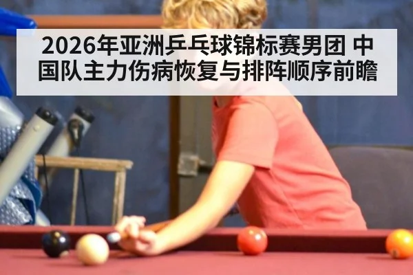 2026年亚洲乒乓球锦标赛男团 中国队主力伤病恢复与排阵顺序前瞻