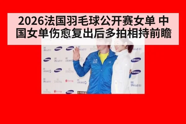 2026法国羽毛球公开赛女单 中国女单伤愈复出后多拍相持前瞻