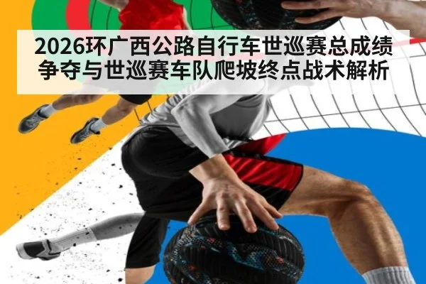 2026环广西公路自行车世巡赛总成绩争夺与世巡赛车队爬坡终点战术解析