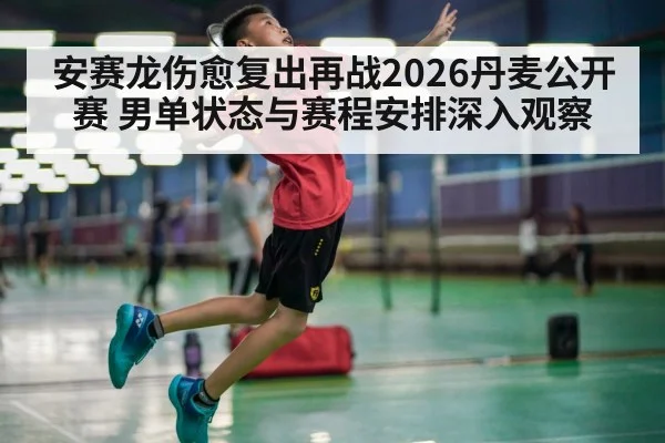 安赛龙伤愈复出再战2026丹麦公开赛 男单状态与赛程安排深入观察