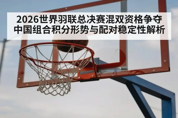 2026世界羽联总决赛混双资格争夺 中国组合积分形势与配对稳定性解析
